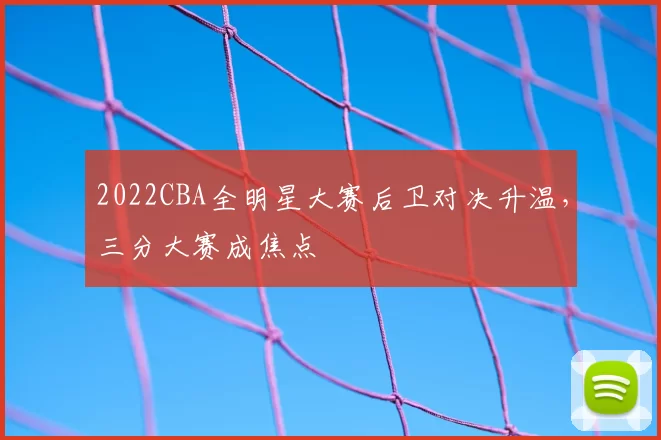 2022CBA全明星大赛后卫对决升温,三分大赛成焦点