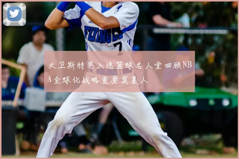 大卫斯特恩入选篮球名人堂回顾NBA全球化战略重要奠基人