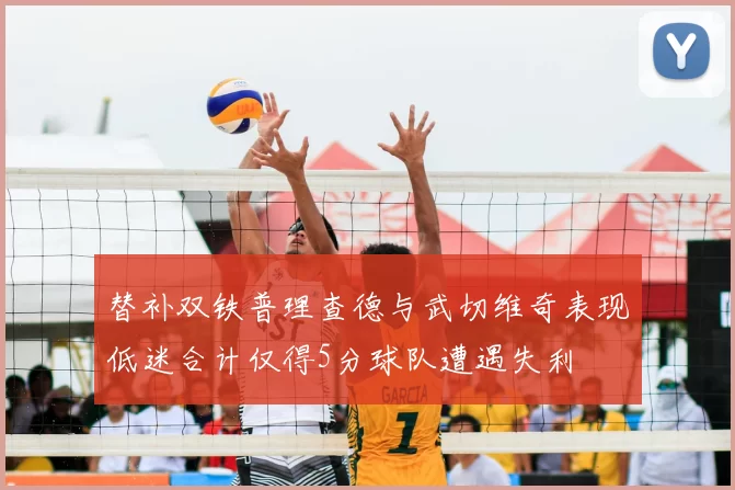 替补双铁普理查德与武切维奇表现低迷合计仅得5分球队遭遇失利