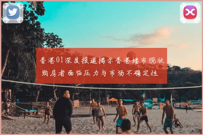 香港01深度报道揭示香港楼市现状 购房者面临压力与市场不确定性