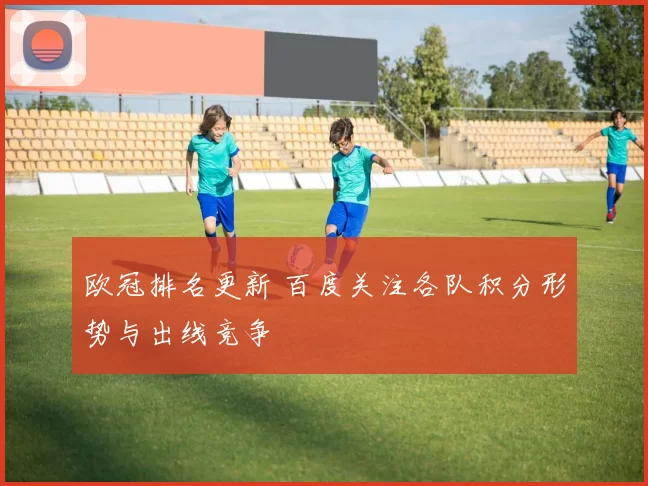 欧冠排名更新 百度关注各队积分形势与出线竞争