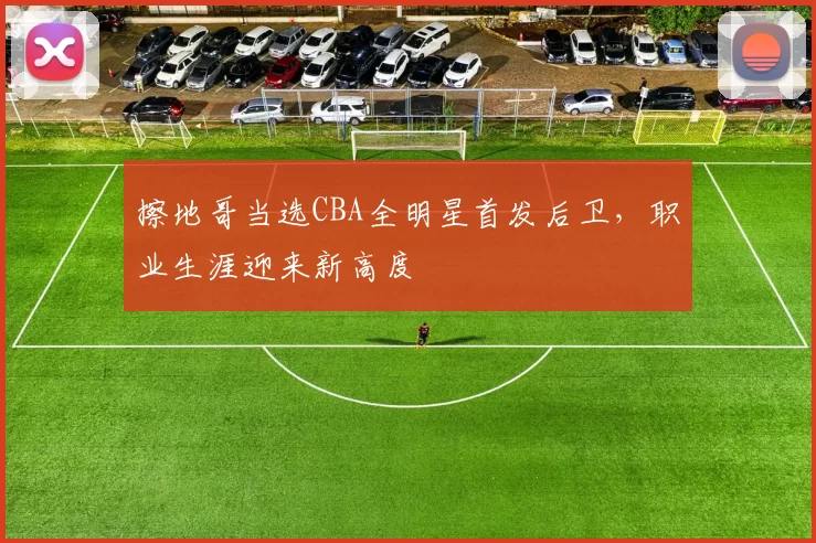 擦地哥当选CBA全明星首发后卫，职业生涯迎来新高度