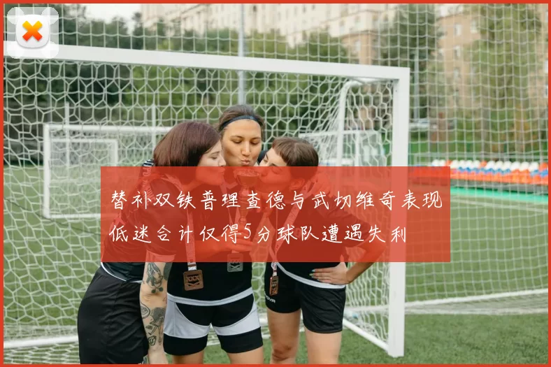 替补双铁普理查德与武切维奇表现低迷合计仅得5分球队遭遇失利