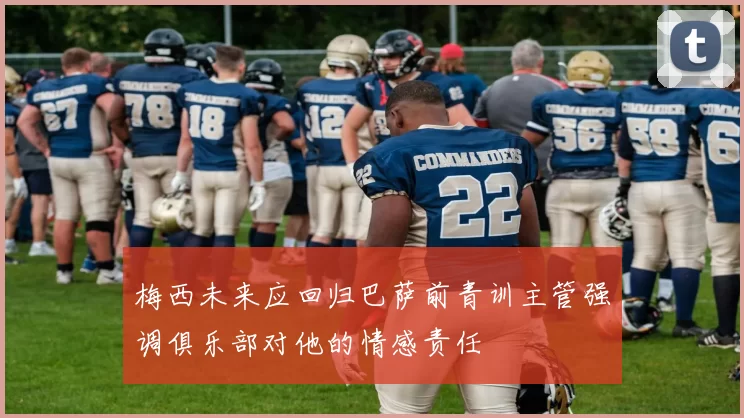 梅西未来应回归巴萨前青训主管强调俱乐部对他的情感责任