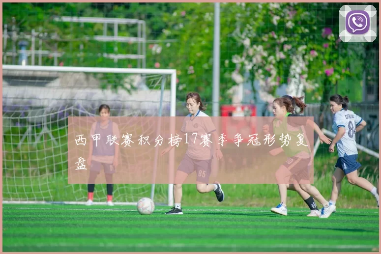 西甲联赛积分榜17赛季争冠形势复盘