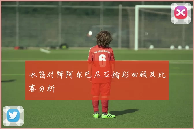 冰岛对阵阿尔巴尼亚精彩回顾及比赛分析