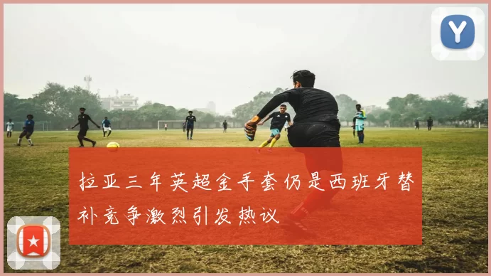 拉亚三年英超金手套仍是西班牙替补竞争激烈引发热议