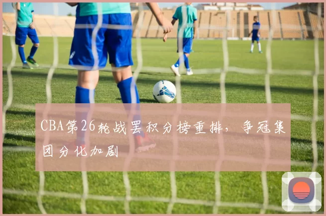 CBA第26轮战罢积分榜重排,争冠集团分化加剧
