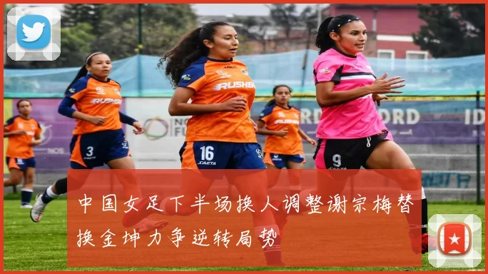 中国女足下半场换人调整谢宗梅替换金坤力争逆转局势